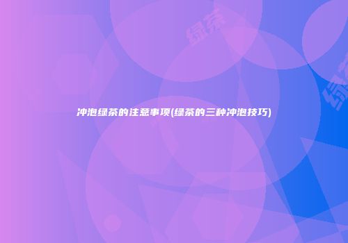 冲泡绿茶的注意事项(绿茶的三种冲泡技巧)