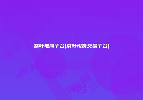 茶叶电商平台(茶叶现货交易平台)