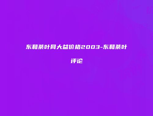 东和茶叶网大益价格2003-东和茶叶评论