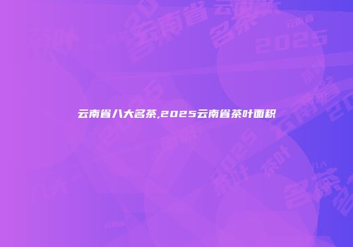 云南省八大名茶,2025云南省茶叶面积