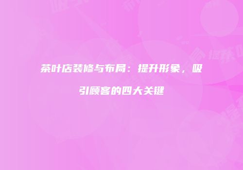 茶叶店装修与布局：提升形象，吸引顾客的四大关键