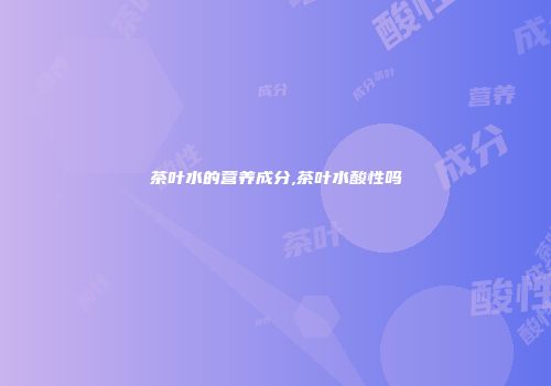 茶叶水的营养成分,茶叶水酸性吗