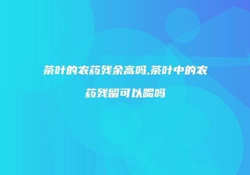 茶叶的农药残余高吗,茶叶中的农药残留可以喝吗