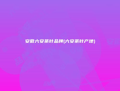 安徽六安茶叶品牌(六安茶叶产地)