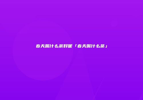 春天喝什么茶好呢「春天喝什么茶」