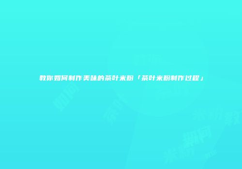 教你如何制作美味的茶叶米粉「茶叶米粉制作过程」
