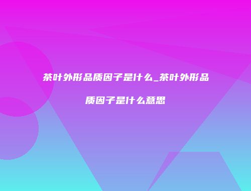 茶叶外形品质因子是什么_茶叶外形品质因子是什么意思