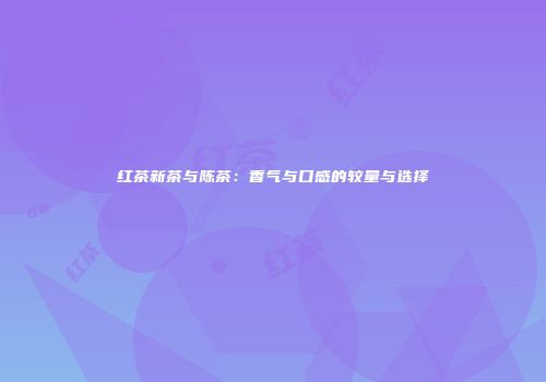 红茶新茶与陈茶：香气与口感的较量与选择
