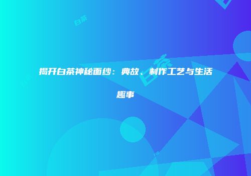 揭开白茶神秘面纱：典故、制作工艺与生活趣事