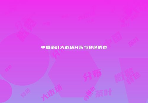 中国茶叶大市场分布与特色概览