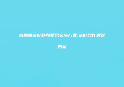 宜恩县茶叶品牌整合实施方案,茶叶合作建议方案