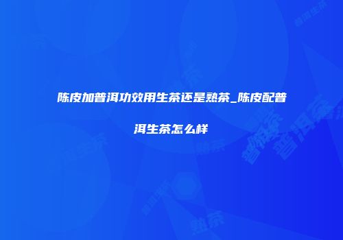 陈皮加普洱功效用生茶还是熟茶_陈皮配普洱生茶怎么样