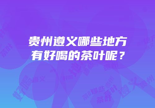 贵州遵义哪些地方有好喝的茶叶呢？