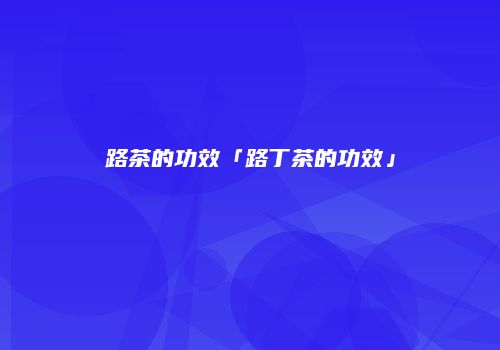 路茶的功效「路丁茶的功效」