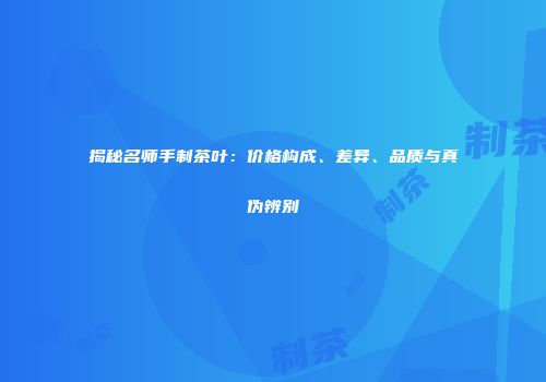揭秘名师手制茶叶：价格构成、差异、品质与真伪辨别