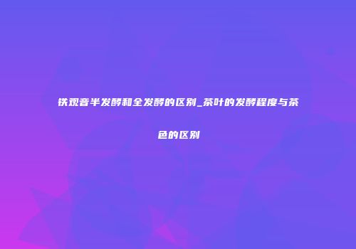 铁观音半发酵和全发酵的区别_茶叶的发酵程度与茶色的区别
