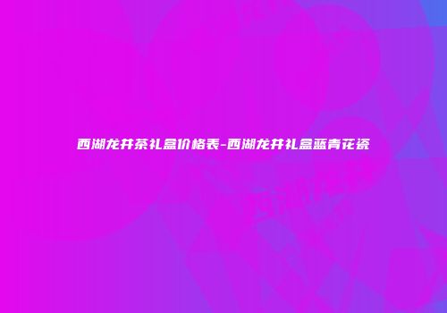 西湖龙井茶礼盒价格表-西湖龙井礼盒蓝青花瓷
