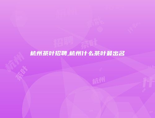 杭州茶叶招聘,杭州什么茶叶最出名