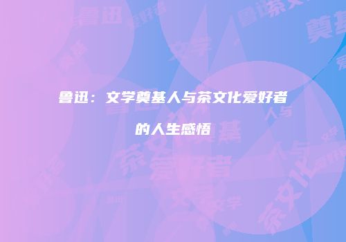 鲁迅：文学奠基人与茶文化爱好者的人生感悟