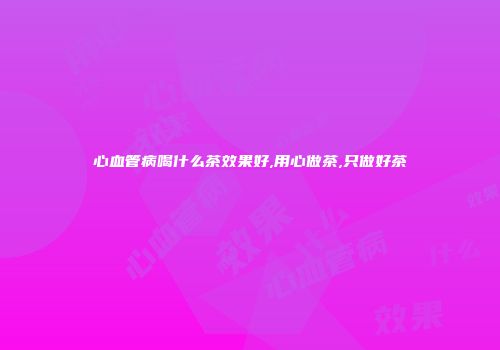 心血管病喝什么茶效果好,用心做茶,只做好茶