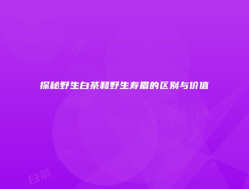 探秘野生白茶和野生寿眉的区别与价值