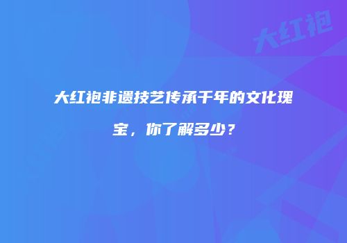 大红袍非遗技艺传承千年的文化瑰宝，你了解多少？