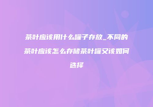茶叶应该用什么罐子存放_不同的茶叶应该怎么存储茶叶罐又该如何选择