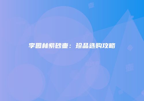 李园林紫砂壶：珍品选购攻略