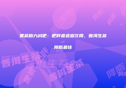 黑茶助力减肥：肥胖者适宜饮用，普洱生茶降脂最佳