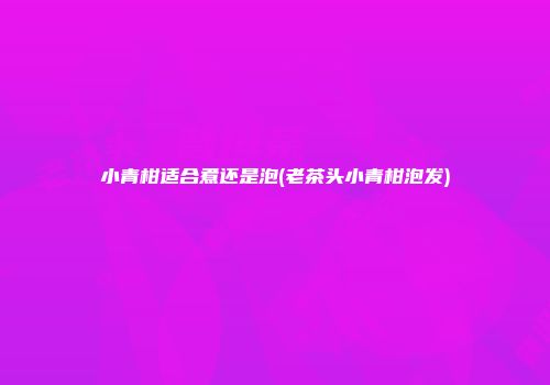 小青柑适合煮还是泡(老茶头小青柑泡发)