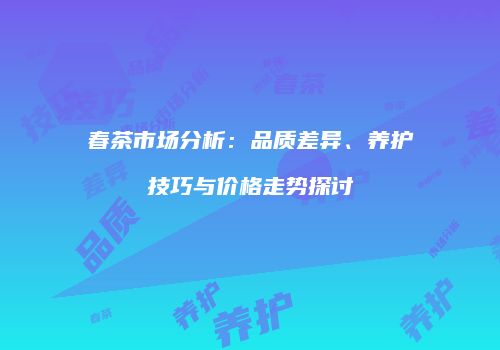 春茶市场分析：品质差异、养护技巧与价格走势探讨
