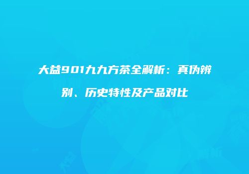 大益901九九方茶全解析：真伪辨别、历史特性及产品对比