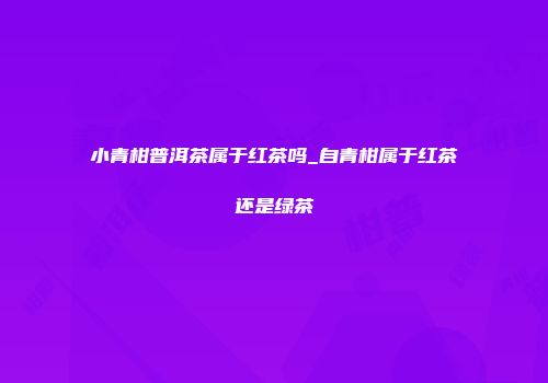 小青柑普洱茶属于红茶吗_自青柑属于红茶还是绿茶