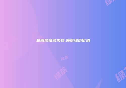 越南绿茶多少钱,海南绿茶价格