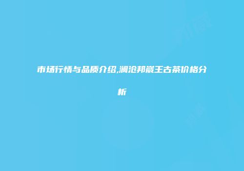 市场行情与品质介绍,澜沧邦崴王古茶价格分析