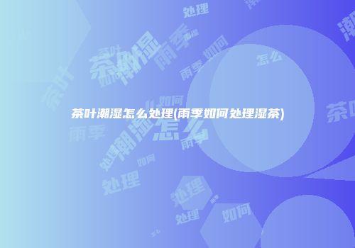 茶叶潮湿怎么处理(雨季如何处理湿茶)
