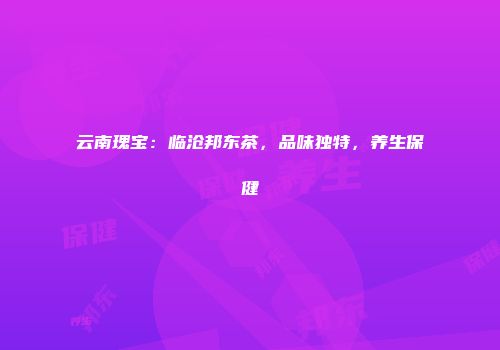 云南瑰宝：临沧邦东茶，品味独特，养生保健