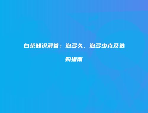 白茶知识解答：泡多久、泡多少克及选购指南