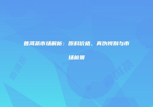 普洱茶市场解析：原料价格、真伪辨别与市场前景
