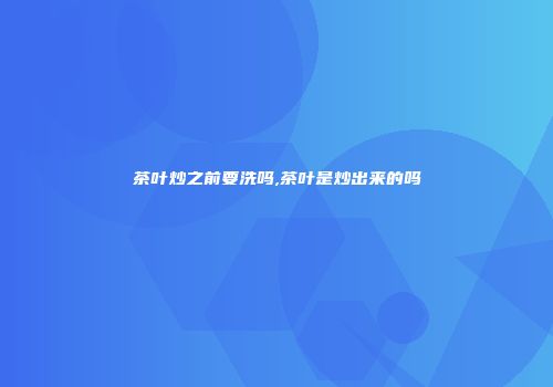 茶叶炒之前要洗吗,茶叶是炒出来的吗