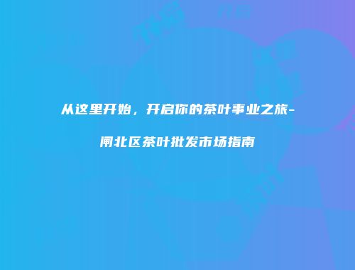 从这里开始，开启你的茶叶事业之旅-闸北区茶叶批发市场指南