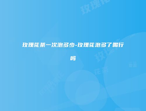 玫瑰花茶一次泡多少-玫瑰花泡多了喝行吗