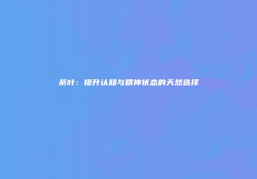 茶叶：提升认知与精神状态的天然选择
