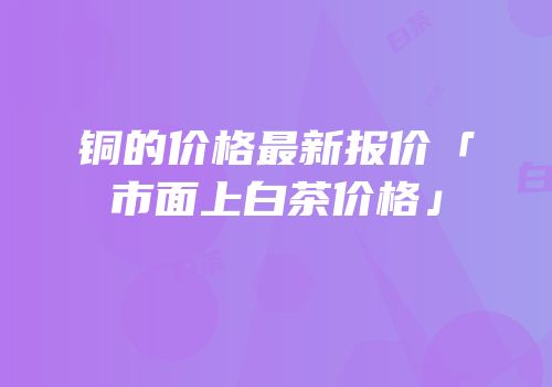 铜的价格最新报价「市面上白茶价格」