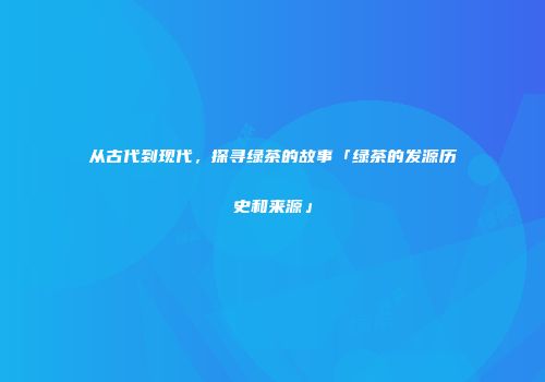 从古代到现代，探寻绿茶的故事「绿茶的发源历史和来源」