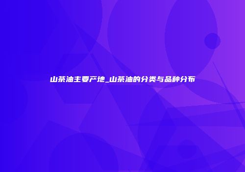 山茶油主要产地_山茶油的分类与品种分布