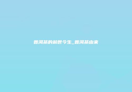 普洱茶的前世今生_普洱茶由来