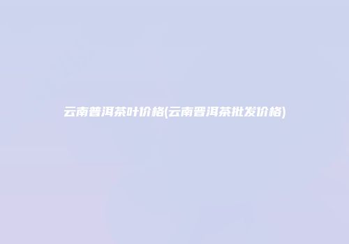 云南普洱茶叶价格(云南晋洱茶批发价格)