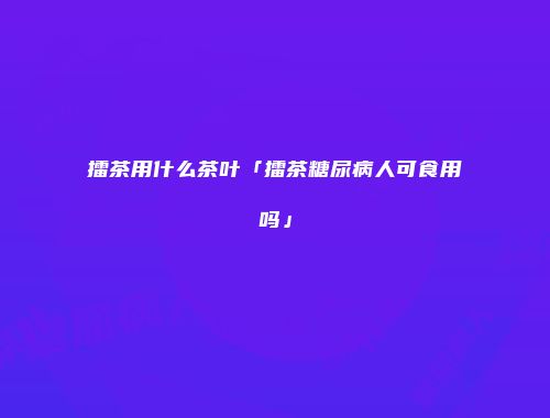 擂茶用什么茶叶「擂茶糖尿病人可食用吗」