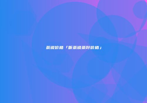 茶说价格「听茶说茶叶价格」